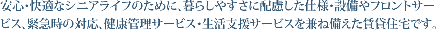 安心・快適なシニアライフのために、暮らしやすさに配慮した仕様・設備やフロントサービス、緊急時の対応、健康管理サービス・生活支援サービスを兼ね備えた賃貸住宅です。